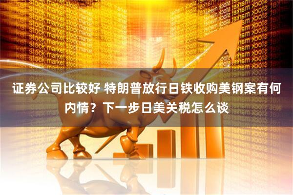证券公司比较好 特朗普放行日铁收购美钢案有何内情？下一步日美关税怎么谈