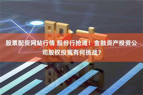 股票配资网站行情 股份行抢滩！金融资产投资公司股权投资有何挑战？