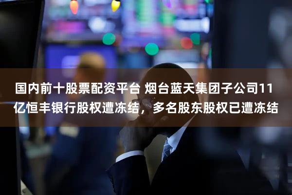 国内前十股票配资平台 烟台蓝天集团子公司11 亿恒丰银行股权遭冻结，多名股东股权已遭冻结