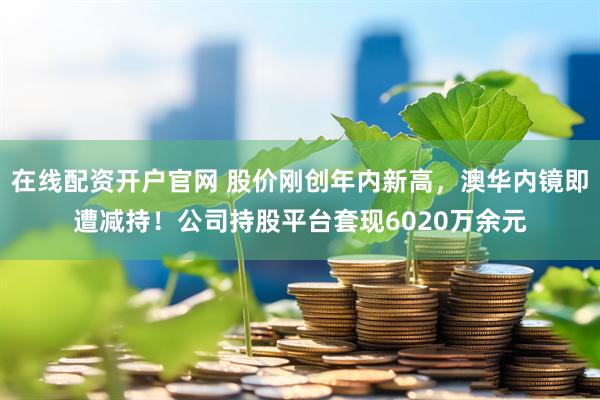 在线配资开户官网 股价刚创年内新高，澳华内镜即遭减持！公司持股平台套现6020万余元