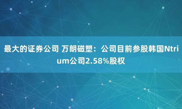 最大的证券公司 万朗磁塑：公司目前参股韩国Ntrium公司2.58%股权