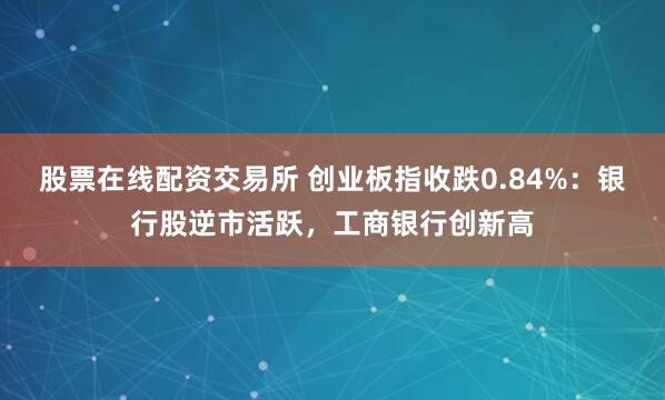股票在线配资交易所 创业板指收跌0.84%：银行股逆市活跃，工商银行创新高