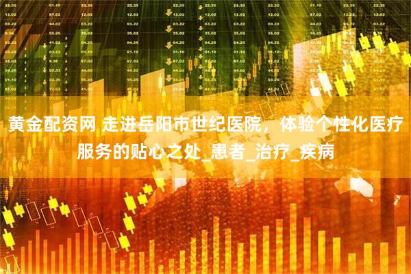 黄金配资网 走进岳阳市世纪医院，体验个性化医疗服务的贴心之处_患者_治疗_疾病
