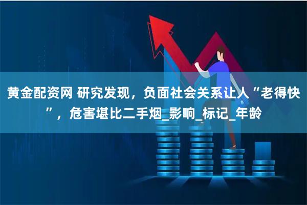 黄金配资网 研究发现，负面社会关系让人“老得快”，危害堪比二手烟_影响_标记_年龄