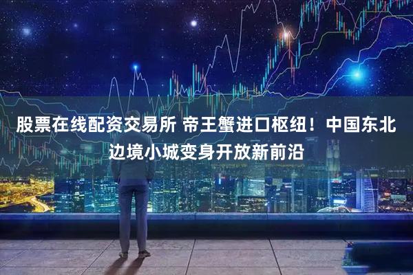 股票在线配资交易所 帝王蟹进口枢纽！中国东北边境小城变身开放新前沿
