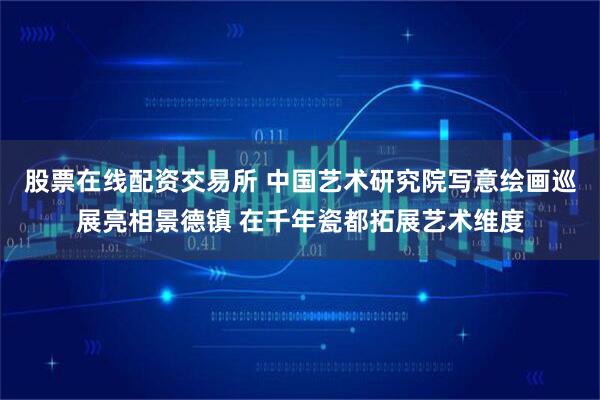 股票在线配资交易所 中国艺术研究院写意绘画巡展亮相景德镇 在千年瓷都拓展艺术维度