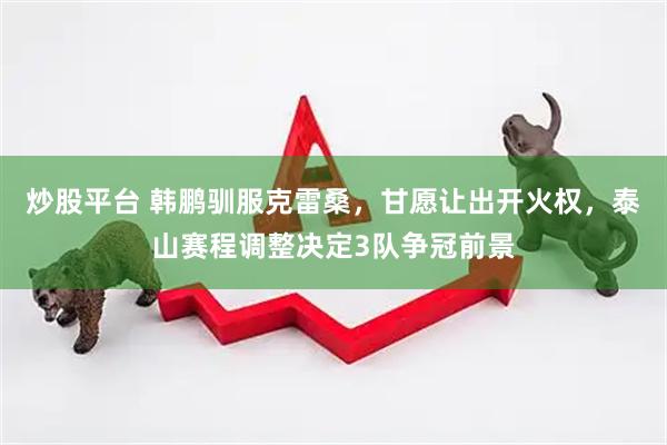 炒股平台 韩鹏驯服克雷桑，甘愿让出开火权，泰山赛程调整决定3队争冠前景