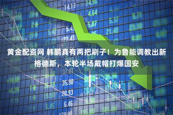 黄金配资网 韩鹏真有两把刷子！为鲁能调教出新格德斯，本轮半场戴帽打爆国安
