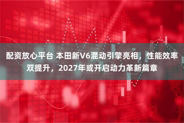 配资放心平台 本田新V6混动引擎亮相，性能效率双提升，2027年或开启动力革新篇章
