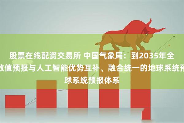 股票在线配资交易所 中国气象局：到2035年全面建成数值预报与人工智能优势互补、融合统一的地球系统预报体系